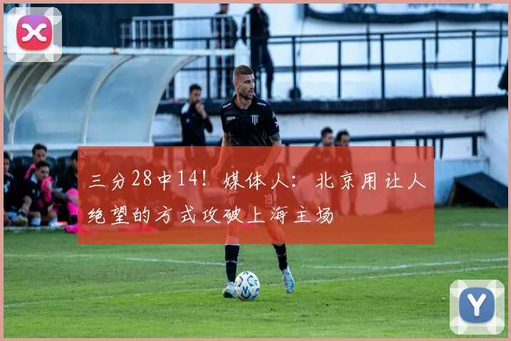 三分28中14！媒体人：北京用让人绝望的方式攻破上海主场