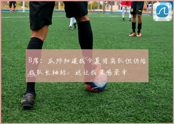 B席：瓜帅知道我今夏将离队但仍给我队长袖标，这让我深感荣幸