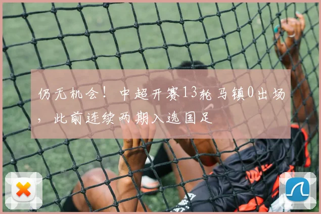 仍无机会！中超开赛13轮马镇0出场，此前连续两期入选国足