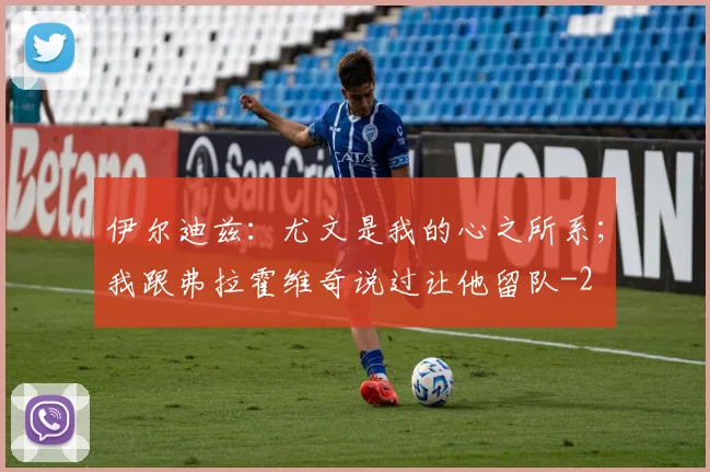 伊尔迪兹：尤文是我的心之所系；我跟弗拉霍维奇说过让他留队