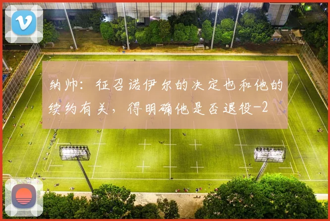 纳帅：征召诺伊尔的决定也和他的续约有关，得明确他是否退役