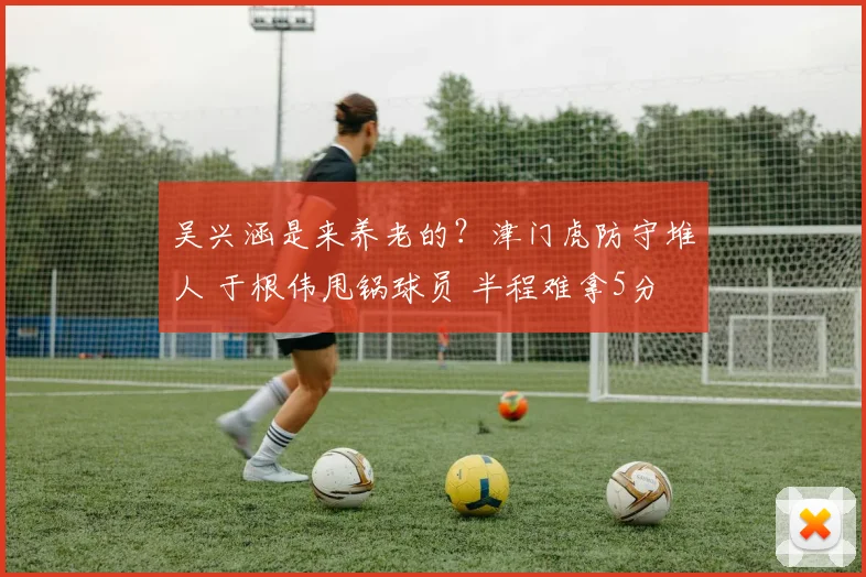 吴兴涵是来养老的？津门虎防守堆人 于根伟甩锅球员 半程难拿5分