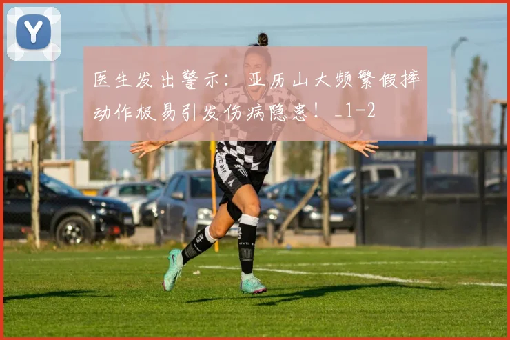 医生发出警示：亚历山大频繁假摔动作极易引发伤病隐患！_1
