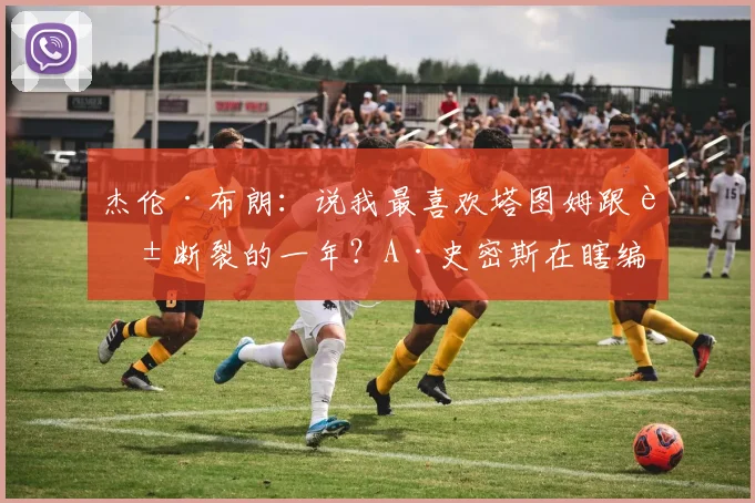 杰伦·布朗：说我最喜欢塔图姆跟腱断裂的一年？A·史密斯在瞎编