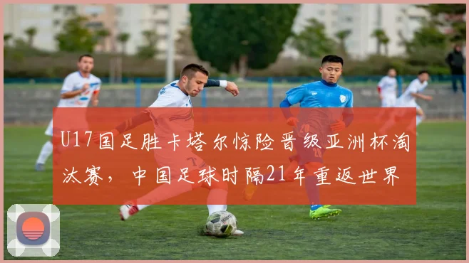 U17国足胜卡塔尔惊险晋级亚洲杯淘汰赛，中国足球时隔21年重返世界大赛