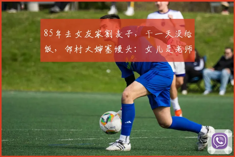 85年去女友家割麦子，干一天没给饭，邻村大婶塞馒头：女儿是老师
