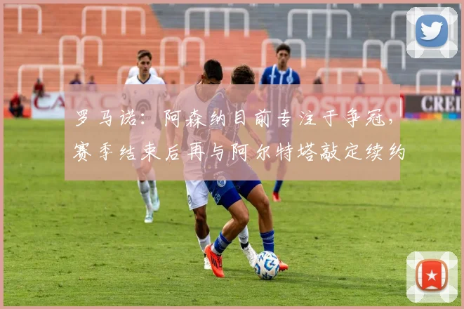 罗马诺：阿森纳目前专注于争冠，赛季结束后再与阿尔特塔敲定续约