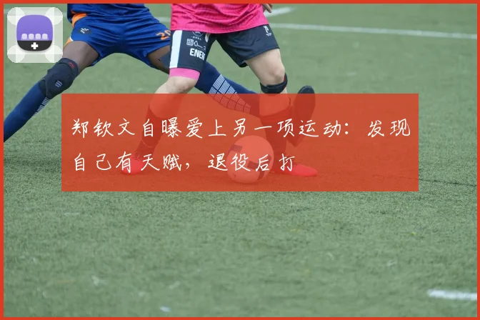 郑钦文自曝爱上另一项运动：发现自己有天赋，退役后打
