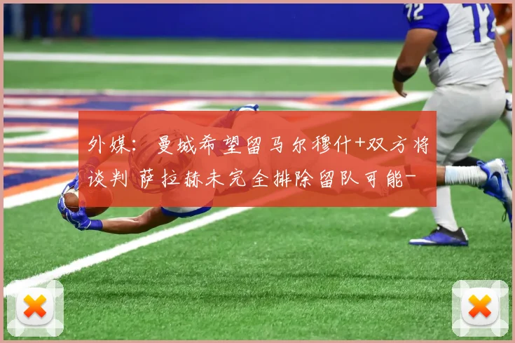 外媒：曼城希望留马尔穆什+双方将谈判 萨拉赫未完全排除留队可能