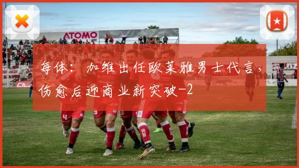 每体：加维出任欧莱雅男士代言，伤愈后迎商业新突破