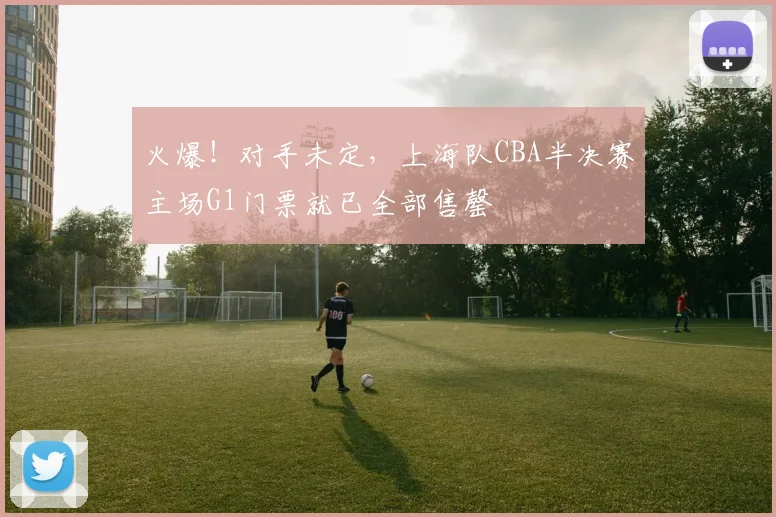 火爆！对手未定，上海队CBA半决赛主场G1门票就已全部售罄