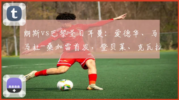 朗斯vs巴黎圣日耳曼：爱德华、马马杜-桑加雷首发，登贝莱、克瓦拉茨赫利亚出战