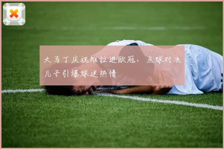 大马丁庆祝维拉进欧冠，点球对决儿子引爆球迷热情