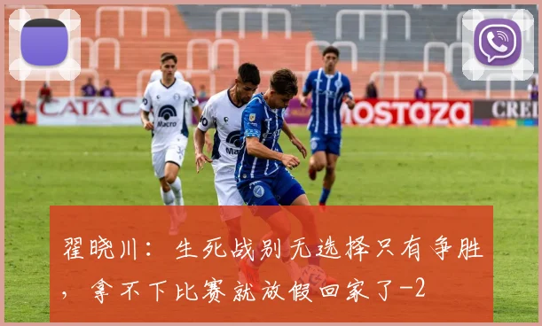 翟晓川：生死战别无选择只有争胜，拿不下比赛就放假回家了