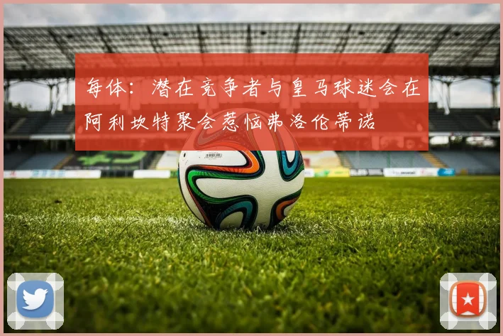 每体：潜在竞争者与皇马球迷会在阿利坎特聚会惹恼弗洛伦蒂诺