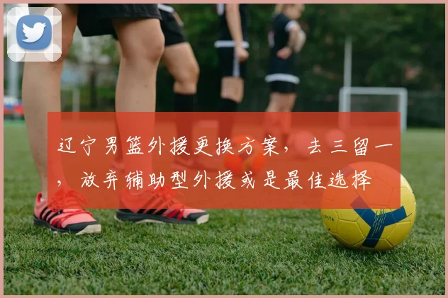 辽宁男篮外援更换方案，去三留一，放弃辅助型外援或是最佳选择