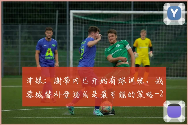 津媒：谢蒂内已开始有球训练，战蓉城替补登场或是最可能的策略