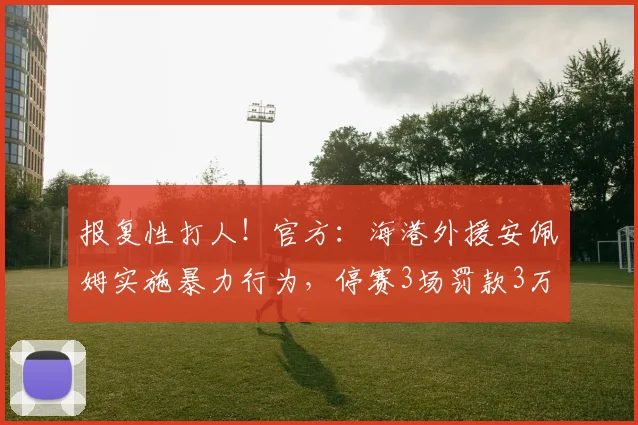 报复性打人！官方：海港外援安佩姆实施暴力行为，停赛3场罚款3万
