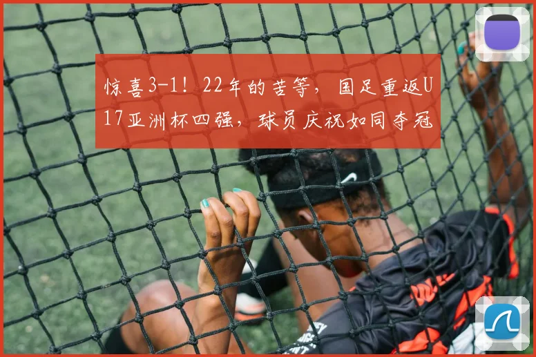 惊喜3-1！22年的苦等，国足重返U17亚洲杯四强，球员庆祝如同夺冠