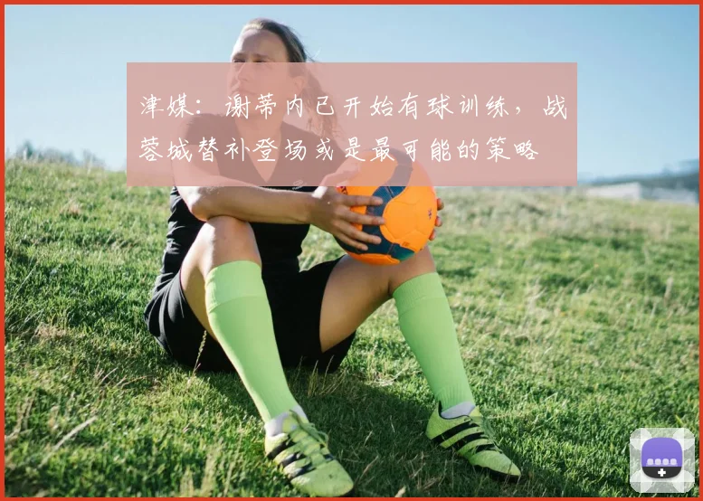 津媒：谢蒂内已开始有球训练，战蓉城替补登场或是最可能的策略