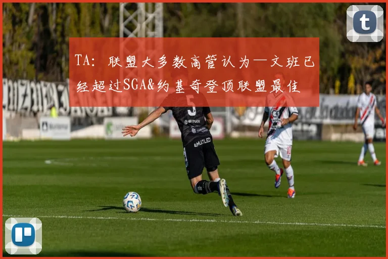 TA：联盟大多数高管认为—文班已经超过SGA&约基奇登顶联盟最佳