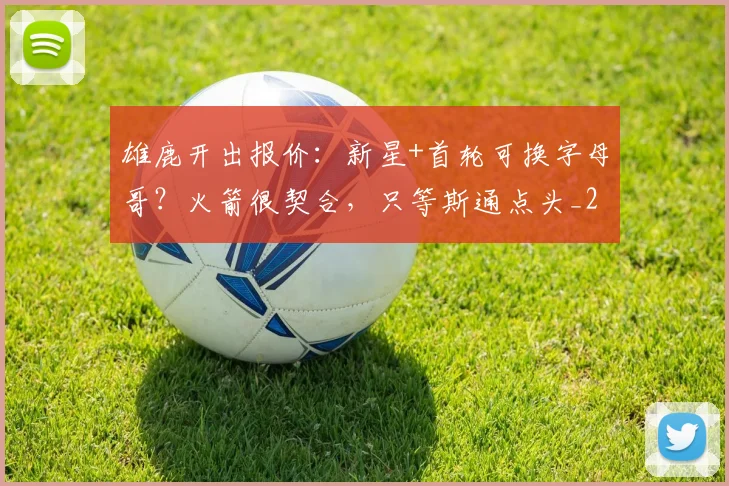 雄鹿开出报价：新星+首轮可换字母哥？火箭很契合，只等斯通点头_2