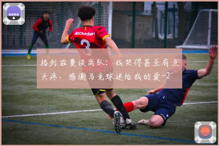 格列兹曼谈离队：我哭得甚至有点头疼，感谢马竞球迷给我的爱