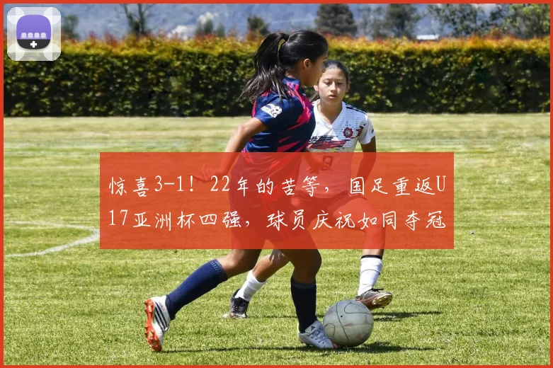 惊喜3-1！22年的苦等，国足重返U17亚洲杯四强，球员庆祝如同夺冠