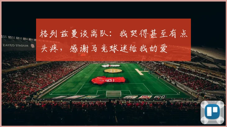 格列兹曼谈离队：我哭得甚至有点头疼，感谢马竞球迷给我的爱
