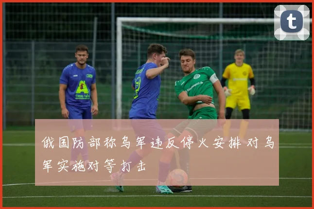 俄国防部称乌军违反停火安排 对乌军实施对等打击