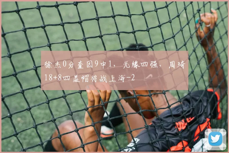 徐杰0分奎因9中1，无缘四强，周琦18+8四盖帽将战上海