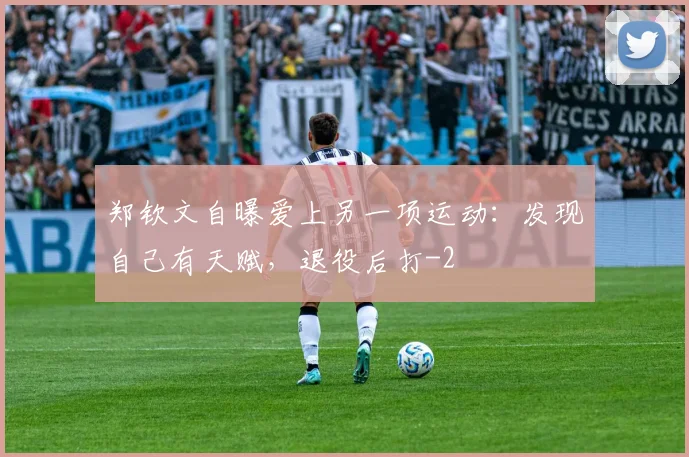 郑钦文自曝爱上另一项运动：发现自己有天赋，退役后打