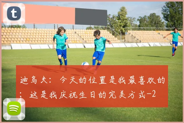 迪乌夫：今天的位置是我最喜欢的；这是我庆祝生日的完美方式
