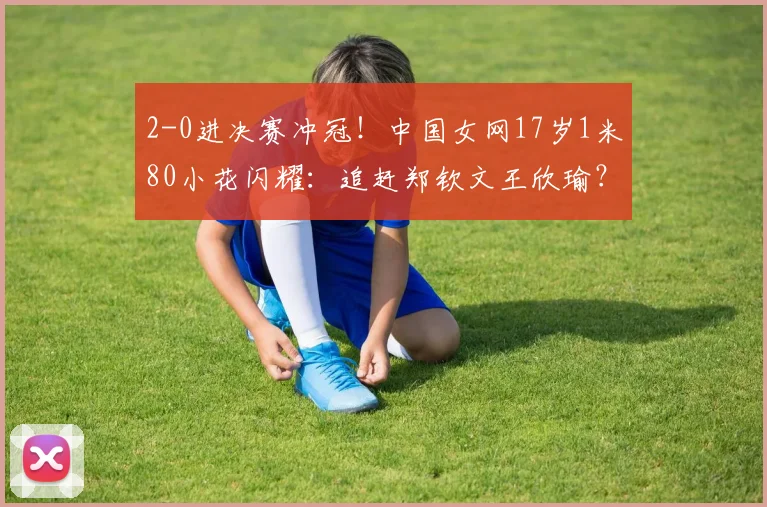 2-0进决赛冲冠！中国女网17岁1米80小花闪耀：追赶郑钦文王欣瑜？