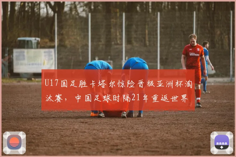 U17国足胜卡塔尔惊险晋级亚洲杯淘汰赛，中国足球时隔21年重返世界大赛