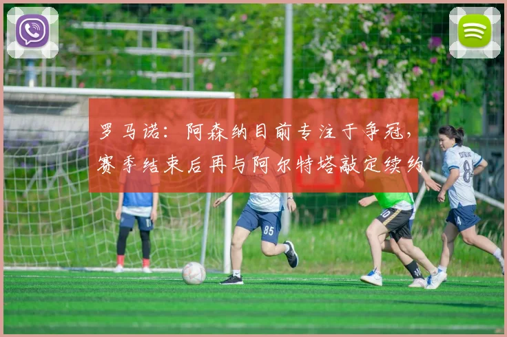 罗马诺：阿森纳目前专注于争冠，赛季结束后再与阿尔特塔敲定续约