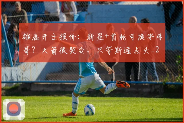 雄鹿开出报价：新星+首轮可换字母哥？火箭很契合，只等斯通点头_2