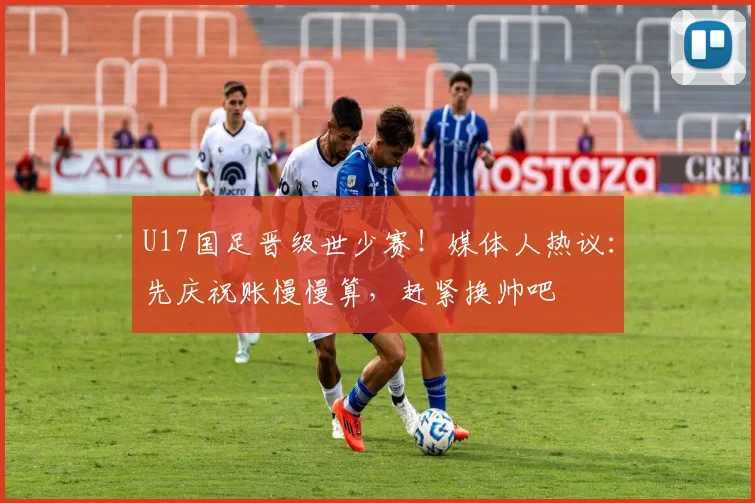U17国足晋级世少赛！媒体人热议：先庆祝账慢慢算，赶紧换帅吧