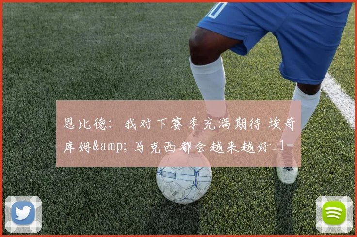 恩比德：我对下赛季充满期待 埃奇库姆&amp;马克西都会越来越好_1