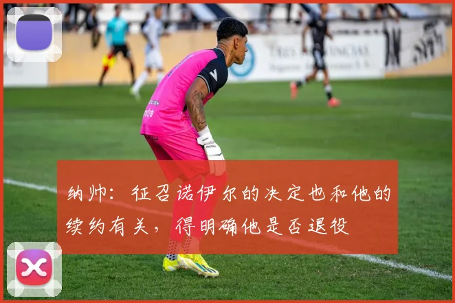 纳帅：征召诺伊尔的决定也和他的续约有关，得明确他是否退役