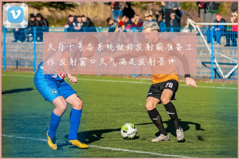 天舟十号各系统做好发射前准备工作 发射窗口天气满足发射条件