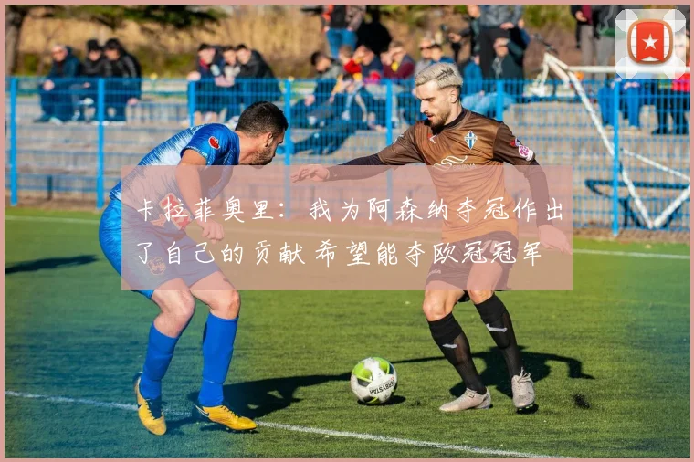 卡拉菲奥里：我为阿森纳夺冠作出了自己的贡献 希望能夺欧冠冠军