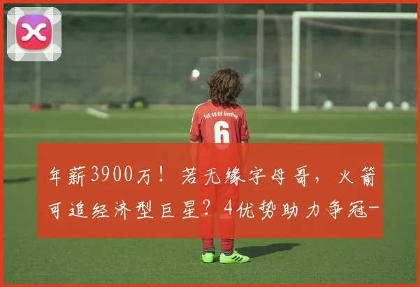 年薪3900万！若无缘字母哥，火箭可追经济型巨星？4优势助力争冠