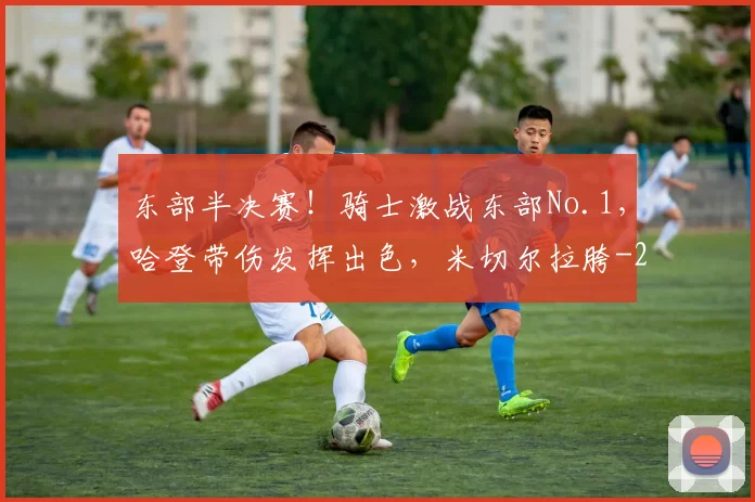 东部半决赛！骑士激战东部No.1，哈登带伤发挥出色，米切尔拉胯