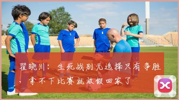 翟晓川：生死战别无选择只有争胜，拿不下比赛就放假回家了