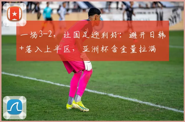 一场3-2，让国足迎利好：避开日韩+落入上半区，亚洲杯含金量拉满
