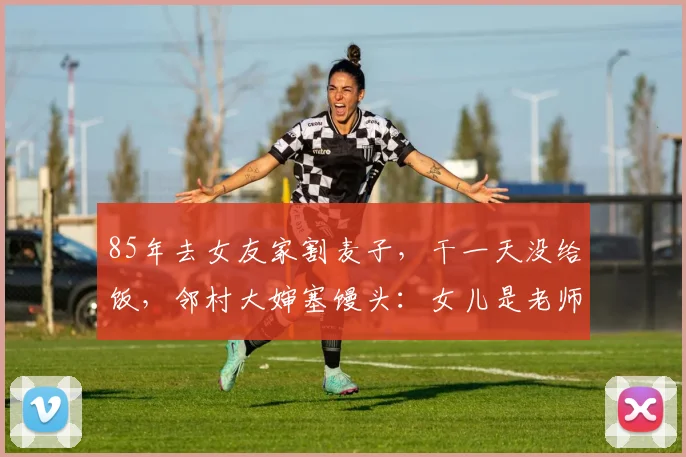 85年去女友家割麦子，干一天没给饭，邻村大婶塞馒头：女儿是老师