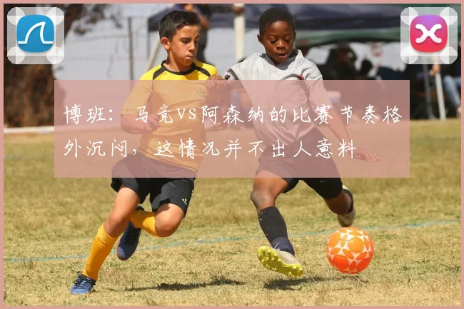 博班：马竞vs阿森纳的比赛节奏格外沉闷，这情况并不出人意料