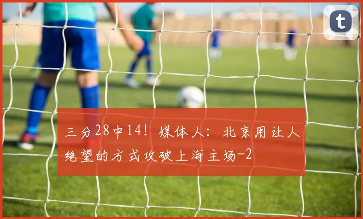 三分28中14！媒体人：北京用让人绝望的方式攻破上海主场