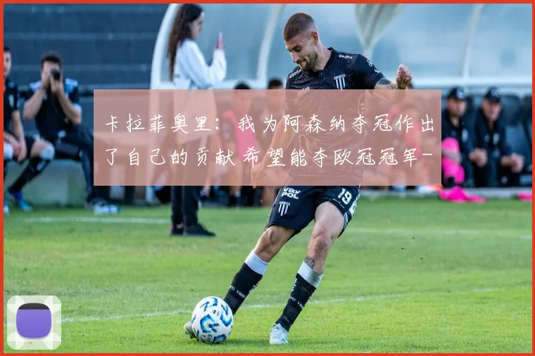 卡拉菲奥里：我为阿森纳夺冠作出了自己的贡献 希望能夺欧冠冠军